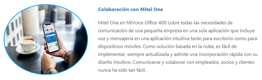 Mitel One en MiVoice Office 400 cubre todas las necesidades de comunicación de una pequeña empresa en una sola aplicación que incluye voz y mensajería en una aplicación intuitiva tanto para escritorio como para dispositivos móviles. Como solución basada en la nube, es fácil de implementar, siempre actualizada y admite una incorporación rápida con su diseño intuitivo. Comunicarse y colaborar con empleados, socios y clientes nunca ha sido tan fácil.