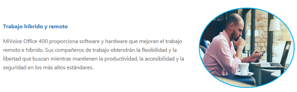 MiVoice Office 400 proporciona software y hardware que mejoran el trabajo remoto e híbrido. Sus compañeros de trabajo obtendrán la flexibilidad y la libertad que buscan mientras mantienen la productividad, la accesibilidad y la seguridad en los más altos estándares.