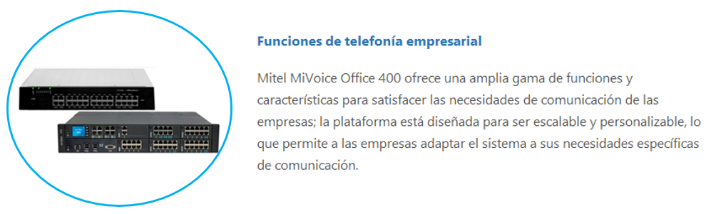Mitel MiVoice Office 400 ofrece una amplia gama de funciones y características para satisfacer las necesidades de comunicación de las empresas; la plataforma está diseñada para ser escalable y personalizable, lo que permite a las empresas adaptar el sistema a sus necesidades específicas de comunicación.