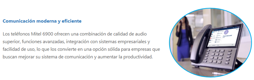 Los teléfonos Mitel 6900 ofrecen una combinación de calidad de audio superior, funciones avanzadas, integración con sistemas empresariales y facilidad de uso, lo que los convierte en una opción sólida para empresas que buscan mejorar su sistema de comunicación y aumentar la productividad.