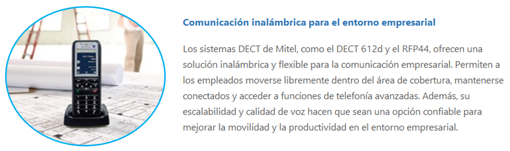 Los sistemas DECT de Mitel, como el DECT 612d y el RFP44, ofrecen una solución inalámbrica y flexible para la comunicación empresarial. Permiten a los empleados moverse libremente dentro del área de cobertura, mantenerse conectados y acceder a funciones de telefonía avanzadas. Además, su escalabilidad y calidad de voz hacen que sean una opción confiable para mejorar la movilidad y la productividad en el entorno empresarial.