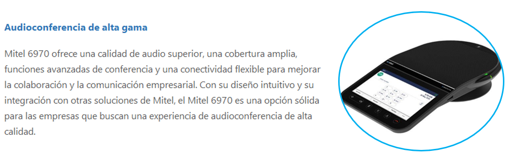 Mitel 6970 ofrece una calidad de audio superior, una cobertura amplia, funciones avanzadas de conferencia y una conectividad flexible para mejorar la colaboración y la comunicación empresarial. Con su diseño intuitivo y su integración con otras soluciones de Mitel, el Mitel 6970 es una opción sólida para las empresas que buscan una experiencia de audioconferencia de alta calidad.